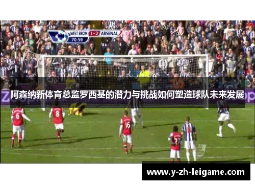 阿森纳新体育总监罗西基的潜力与挑战如何塑造球队未来发展
